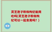灵芝孢子粉和枸杞能同吃吗(灵芝孢子粉和枸杞可以一起食用吗？)