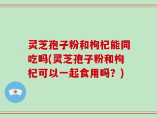 灵芝孢子粉和枸杞能同吃吗(灵芝孢子粉和枸杞可以一起食用吗？)