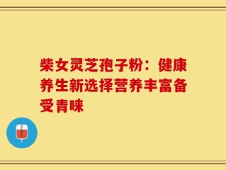 柴女灵芝孢子粉：健康养生新选择营养丰富备受青睐