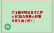 灵芝孢子粉适合什么样人群(适合哪些人群服用灵芝孢子粉？)