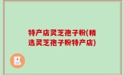 特产店灵芝孢子粉(精选灵芝孢子粉特产店)