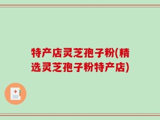 特产店灵芝孢子粉(精选灵芝孢子粉特产店)