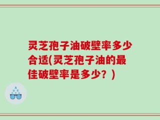 灵芝孢子油破壁率多少合适(灵芝孢子油的最佳破壁率是多少？)