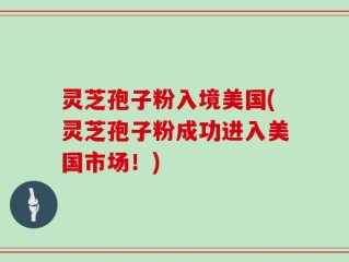 灵芝孢子粉入境美国(灵芝孢子粉成功进入美国市场！)