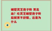 破壁灵芝孢子粉 胃出血？吃灵芝破壁孢子粉后就胃不舒服，这是为什么