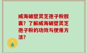 威海破壁灵芝孢子粉胶囊？了解威海破壁灵芝孢子粉的功效与使用方法？
