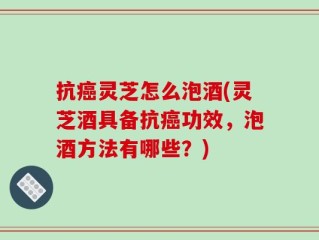 抗癌灵芝怎么泡酒(灵芝酒具备抗癌功效，泡酒方法有哪些？)