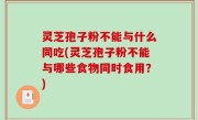 灵芝孢子粉不能与什么同吃(灵芝孢子粉不能与哪些食物同时食用？)