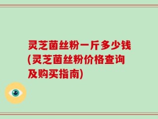 灵芝菌丝粉一斤多少钱(灵芝菌丝粉价格查询及购买指南)