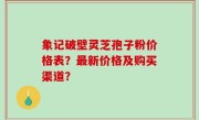 象记破壁灵芝孢子粉价格表？最新价格及购买渠道？