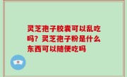 灵芝孢子胶囊可以乱吃吗？灵芝孢子粉是什么东西可以随便吃吗