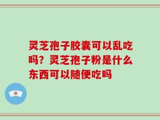 灵芝孢子胶囊可以乱吃吗？灵芝孢子粉是什么东西可以随便吃吗