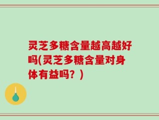 灵芝多糖含量越高越好吗(灵芝多糖含量对身体有益吗？)