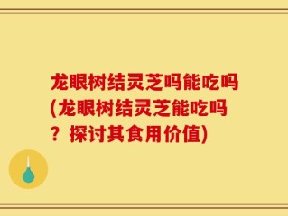 龙眼树结灵芝吗能吃吗(龙眼树结灵芝能吃吗？探讨其食用价值)