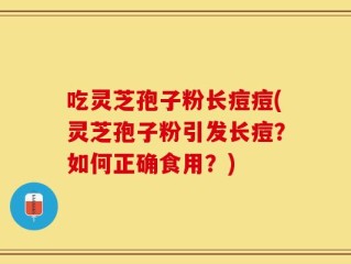 吃灵芝孢子粉长痘痘(灵芝孢子粉引发长痘？如何正确食用？)