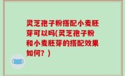 灵芝孢子粉搭配小麦胚芽可以吗(灵芝孢子粉和小麦胚芽的搭配效果如何？)