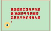 美国破壁灵芝孢子粉胶囊(美国终于寻获破碎灵芝孢子粉的神奇力量)