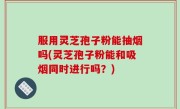 服用灵芝孢子粉能抽烟吗(灵芝孢子粉能和吸烟同时进行吗？)