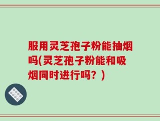 服用灵芝孢子粉能抽烟吗(灵芝孢子粉能和吸烟同时进行吗？)