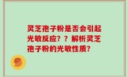 灵芝孢子粉是否会引起光敏反应？？解析灵芝孢子粉的光敏性质？