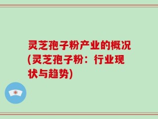 灵芝孢子粉产业的概况(灵芝孢子粉：行业现状与趋势)