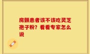 房颤患者该不该吃灵芝孢子粉？看看专家怎么说