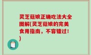 灵芝菇娘正确吃法大全图解(灵芝菇娘的完美食用指南，不容错过！)