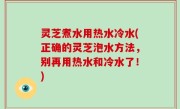 灵芝煮水用热水冷水(正确的灵芝泡水方法，别再用热水和冷水了！)