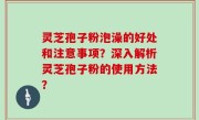 灵芝孢子粉泡澡的好处和注意事项？深入解析灵芝孢子粉的使用方法？