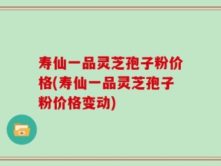 寿仙一品灵芝孢子粉价格(寿仙一品灵芝孢子粉价格变动)
