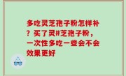 多吃灵芝孢子粉怎样补？买了灵#芝孢子粉，一次性多吃一些会不会效果更好