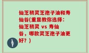 仙芝初灵芝孢子油和寿仙谷(重显教你选择：仙芝初灵 vs 寿仙谷，哪款灵芝孢子油更好？)