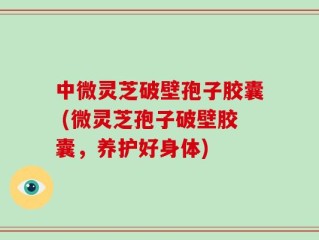 中微灵芝破壁孢子胶囊 (微灵芝孢子破壁胶囊，养护好身体)
