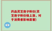 药品灵芝孢子粉价(灵芝孢子粉价格上涨，对于消费者影响显著)