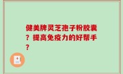 健美牌灵芝孢子粉胶囊？提高免疫力的好帮手？