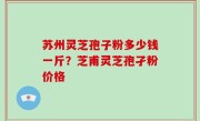 苏州灵芝孢子粉多少钱一斤？芝甫灵芝孢孑粉价格