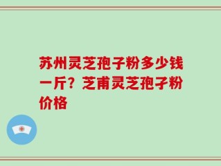 苏州灵芝孢子粉多少钱一斤？芝甫灵芝孢孑粉价格