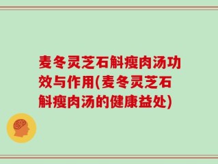 麦冬灵芝石斛瘦肉汤功效与作用(麦冬灵芝石斛瘦肉汤的健康益处)