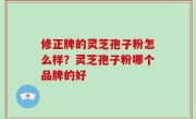 修正牌的灵芝孢子粉怎么样？灵芝孢子粉哪个品牌的好