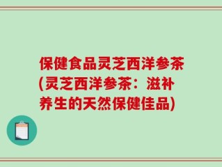 保健食品灵芝西洋参茶(灵芝西洋参茶：滋补养生的天然保健佳品)