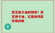 灵芝孢子油的特性？灵芝孢子油，它是如何起作用的呢