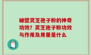 破壁灵芝孢子粉的神奇功效？灵芝孢子粉功效与作用及用量是什么