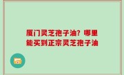 厦门灵芝孢子油？哪里能买到正宗灵芝孢子油