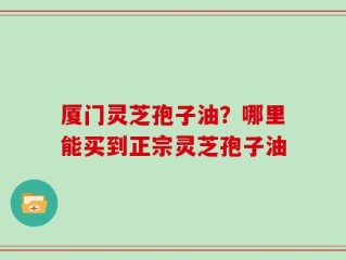 厦门灵芝孢子油？哪里能买到正宗灵芝孢子油