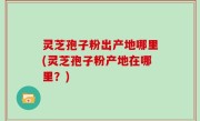灵芝孢子粉出产地哪里(灵芝孢子粉产地在哪里？)