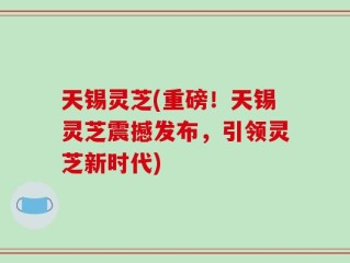 天锡灵芝(重磅！天锡灵芝震撼发布，引领灵芝新时代)
