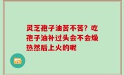 灵芝孢子油苦不苦？吃孢子油补过头会不会燥热然后上火的呢