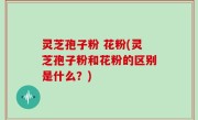 灵芝孢子粉 花粉(灵芝孢子粉和花粉的区别是什么？)