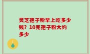 灵芝孢子粉早上吃多少钱？10克孢子粉大约多少