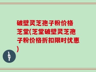 破壁灵芝孢子粉价格 芝堂(芝堂破壁灵芝孢子粉价格折扣限时优惠)